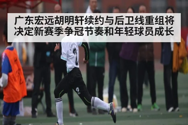 广东宏远胡明轩续约与后卫线重组将决定新赛季争冠节奏和年轻球员成长