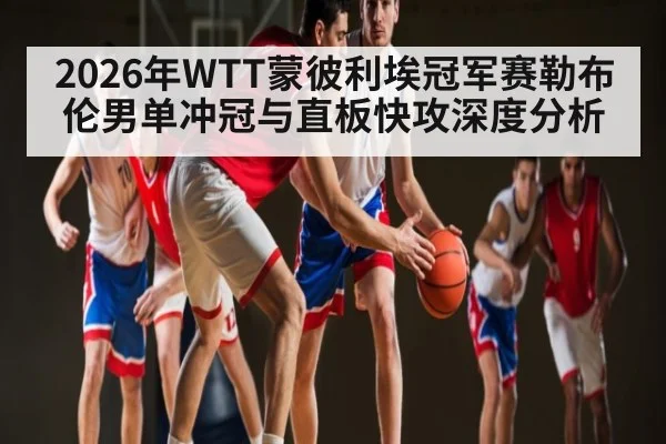 2026年WTT蒙彼利埃冠军赛勒布伦男单冲冠与直板快攻深度分析