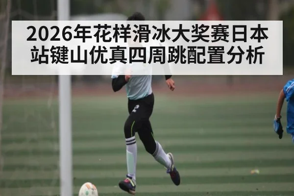 2026年花样滑冰大奖赛日本站键山优真四周跳配置分析