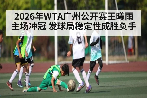 2026年WTA广州公开赛王曦雨主场冲冠 发球局稳定性成胜负手